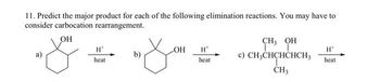 11. Predict the major product for each of the following elimination reactions. You may have to
consider carbocation rearrangement.
OH
H
heat.
b)
OH
H
heat
CH, OH
TT
c) CH3CHCHCHCH3
CH3
H*
heat