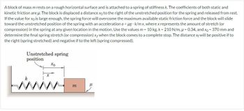 A block of mass m rests on a rough horizontal surface and is attached to a spring of stiffness k. The coefficients of both static and
kinetic friction are u. The block is displaced a distance xo to the right of the unstretched position for the spring and released from rest.
If the value for xo is large enough, the spring force will overcome the maximum available static friction force and the block will slide
toward the unstretched position of the spring with an acceleration a = μg - k/m x, where x represents the amount of stretch (or
compression) in the spring at any given location in the motion. Use the values m = 10 kg, k = 210 N/m, u = 0.34, and xo = 370 mm and
determine the final spring stretch (or compression) xf when the block comes to a complete stop. The distance xf will be positive if to
the right (spring stretched) and negative if to the left (spring compressed).
Unstretched spring
position
x
xo
m