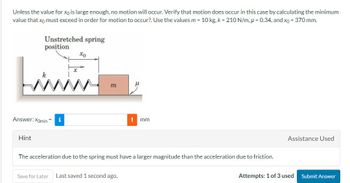 Unless the value for xo is large enough, no motion will occur. Verify that motion does occur in this case by calculating the minimum
value that xo must exceed in order for motion to occur?. Use the values m = 10 kg, k = 210 N/m, p=0.34, and xo = 370 mm.
Unstretched spring
position
Liw
Answer: Xomin
Hint
xo
m
mm
The acceleration due to the spring must have a larger magnitude than the acceleration due to friction.
Save for Later Last saved 1 second ago.
Assistance Used
Attempts: 1 of 3 used
Submit Answer