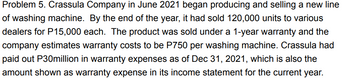 Problem 5. Crassula Company in June 2021 began producing and selling a new line
of washing machine. By the end of the year, it had sold 120,000 units to various
dealers for P15,000 each. The product was sold under a 1-year warranty and the
company estimates warranty costs to be P750 per washing machine. Crassula had
paid out P30million in warranty expenses as of Dec 31, 2021, which is also the
amount shown as warranty expense in its income statement for the current year.