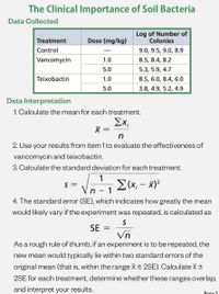 The Clinical Importance of Soil Bacteria
Data Collected
Log of Number of
Colonies
Treatment
Dose (mg/kg)
Control
9.0, 9.5, 9.0, 8.9
Vancomycin
1.0
8.5, 8.4, 8.2
5.0
5.3, 5.9, 4.7
Teixobactin
1.0
8.5, 6.0, 8.4, 6.0
5.0
3.8, 4.9, 5.2, 4.9
Data Interpretation
1. Calculate the mean for each treatment.
Σχ
2. Use your results from item 1 to evaluate the effectiveness of
vancomycin and teixobactin.
3. Calculate the standard deviation for each treatment.
1
E(x; – x)?
- 1
S =
|
4. The standard error (SE), which indicates how greatly the mean
would likely vary if the experiment was repeated, is calculated as
SE =
Vn
As a rough rule of thumb, if an experiment is to be repeated, the
new mean would typically lie within two standard errors of the
original mean (that is, within the range X±2SE). Calculate X+
2SE for each treatment, determine whether these ranges overlap,
and interpret your results.
Page 3

