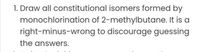 1. Draw all constitutional isomers formed by
monochlorination of 2-methylbutane. It is a
right-minus-wrong to discourage guessing
the answers.
