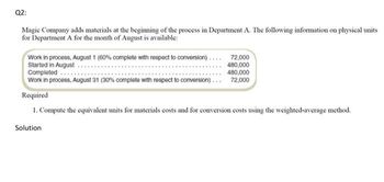 Q2:
Magic Company adds materials at the beginning of the process in Department A. The following information on physical units
for Department A for the month of August is available:
Work in process, August 1 (60% complete with respect to conversion)....
Started in August.
Completed
Work in process, August 31 (30% complete with respect to conversion).
72,000
480,000
480,000
72,000
Required
1. Compute the equivalent units for materials costs and for conversion costs using the weighted-average method.
Solution