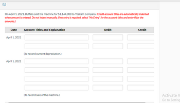 (b)
On April 1, 2021, Buffalo sold the machine for $1,144,000 to Yoakam Company. (Credit account titles are automatically indented
when amount is entered. Do not indent manually. If no entry is required, select "No Entry" for the account titles and enter o for the
amounts.)
Date Account Titles and Explanation
April 1, 2021
April 1, 2021
(To record current depreciation.)
(To record sale of the machine.)
Debit
W
Credit
Activate V
Go to Setting