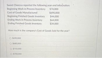 Sweet Cheezus reported the following year-end information:
Beginning Work in Process Inventory
Cost of Goods Manufactured
Beginning Finished Goods Inventory
Ending Work in Process Inventory
Ending Finished Goods Inventory
How much is the company's Cost of Goods Sold for the year?
$690,000
$680,000
$710,000
O $700,000
$74,000
$690,000
$44,000
$64,000
$34,000