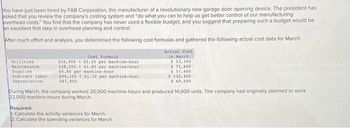 You have just been hired by FAB Corporation, the manufacturer of a revolutionary new garage door opening device. The president has
asked that you review the company's costing system and "do what you can to help us get better control of our manufacturing
overhead costs." You find that the company has never used a flexible budget, and you suggest that preparing such a budget would be
an excellent first step in overhead planning and control.
After much effort and analysis, you determined the following cost formulas and gathered the following actual cost data for March:
Utilities
Maintenance
Supplies
Indirect labor
Depreciation
Cont Formula
$16,900 $0.20 per nachine-hour
$38,200 $1.80 per machine-hour
50.80 per machine-hour
$94,100+ $1.70 per machine-hour
$67,800
Actual Cost
in March 1
$23,100
$71,600
$ 17,400
$ 132,400
$ 69,500
During March, the company worked 20,000 machine-hours and produced 14,000 units. The company had originally planned to work
22,000 machine-hours during March.
Required:
Calculate the activity variances for March.
2. Calculate the spending variances for March.