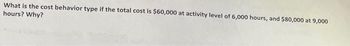 What is the cost behavior type if the total cost is $60,000 at activity level of 6,000 hours, and $80,000 at 9,000
hours? Why?