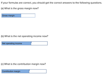 If your formulas are correct, you should get the correct answers to the following questions.
(a) What is the gross margin now?
Gross margin
(b) What is the net operating income now?
Net operating income
(c) What is the contribution margin now?
Contribution margin