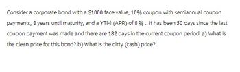 Consider a corporate bond with a $1000 face value, 10% coupon with semiannual coupon
payments, 8 years until maturity, and a YTM (APR) of 8%. It has been 50 days since the last
coupon payment was made and there are 182 days in the current coupon period. a) What is
the clean price for this bond? b) What is the dirty (cash) price?