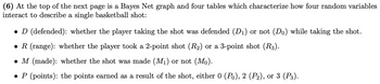 (6) At the top of the next page is a Bayes Net graph and four tables which characterize how four random variables
interact to describe a single basketball shot:
• D (defended): whether the player taking the shot was defended (D₁) or not (Do) while taking the shot.
● R (range): whether the player took a 2-point shot (R₂) or a 3-point shot (R3).
● M (made): whether the shot was made (M₁) or not (Mo).
● P (points): the points earned as a result of the shot, either 0 (Po), 2 (P₂), or 3 (P3).