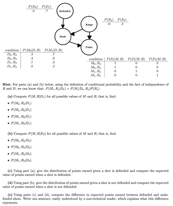 condition
Do, R₂
Do, R3
D1, R₂
D1, R3
P(Do) P(D₁)
.3
.7
Defended
Made
P(MoD, R) P(M₁|D, R)
.3
.7
.4
.6
.7
.3
.8
.2
Range
Points
condition
Mo, R₂
Mo, R3
M₁, R2
M1, R3
P(R₂) P(R3)
.6
.4
P(Po|M, R) P(P₂|M, R) P(P3|M, R)
1
0
0
1
0
0
0
1
0
0
1
Hint: For parts (a) and (b) below, using the definition of conditional probability and the fact of independence of
R and D, we can know that: P(M₁, Rj|Dk) = P(Mi|Dk, Rj)P(Rj).
(a) Compute P(M, R|D₁) for all possible values of M and R; that is, find:
• P(Mo, R₂|D₁)
• P(Mo, R3|D1)
• P(M₁, R₂|D1)
• P(M₁, R3|D1)
(b) Compute P(M, R|Do) for all possible values of M and R; that is, find:
• P(Mo, R₂|Do)
• P(Mo, R3|Do)
• P(M₁, R₂|Do)
• P(M₁, R3|Do)
(c) Using part (a), give the distribution of points earned given a shot is defended and compute the expected
value of points earned when a shot is defended.
(d) Using part (b), give the distribution of points earned given a shot is not defended and compute the expected
value of points earned when a shot is not defended.
(e) Using parts (c) and (d), compute the difference in expected points earned between defended and unde-
fended shots. Write one sentence, easily understood by a non-technical reader, which explains what this difference
represents.