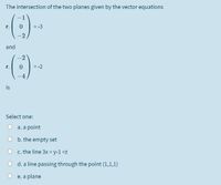 The intersection of the two planes given by the vector equations
= -3
r.
-2
and
-2
r.
= -2
-4
is
Select one:
a. a point
b. the empty set
c. the line 3x = y-1=z
d. a line passing through the point (1,1,1)
e. a plane
