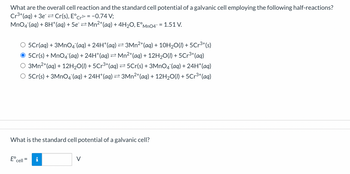 What are the overall cell reaction and the standard cell potential of a galvanic cell employing the following half-reactions?
Cr³+ (aq) + 3e Cr(s), E°Cr³+ = −0.74 V;
MnO4 (aq) + 8H+ (aq) + 5e¯ ⇒ Mn²+(aq) + 4H₂O, EºMnO4¯ = 1.51 V.
O 5Cr(aq) + 3MnO4¯(aq) + 24H*(aq) ≥ 3Mn²+ (aq) + 10H₂O(l) + 5Cr³+(s)
● 5℃r(s) + MnO4¯(aq) + 24H*(aq) ⇒ Mn²+ (aq) + 12H₂O(l) + 5Cr³+ (aq)
3Mn²+ (aq) + 12H₂O(l) + 5Cr³+ (aq) ⇒5Cr(s) + 3MnO4 (aq) + 24H+ (aq)
O 5Cr(s) + 3MnO4¯(aq) + 24H*(aq) ⇒ 3Mn²+ (aq) + 12H₂O(l) + 5Cr³+ (aq)
What is the standard cell potential of a galvanic cell?
E cell
=
V