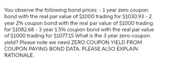 You observe the following bond prices: - 1 year zero coupon
bond with the real par value of $1000 trading for $1030.93 - 2
year 2% coupon bond with the real par value of $1000 trading
for $1082.68 - 3 year 1.5% coupon bond with the real par value
of $1000 trading for $1077.15 What is the 3 year zero-coupon
yield? Please note we need ZERO COUPON YIELD FROM
COUPON PAYING BOND DATA. PLEASE ALSO EXPLAIN
RATIONALE.