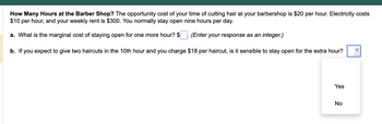 How Many Hours at the Barber Shop? The opportunity cost of your time of cutting hair at your barbershop is $20 per hour. Electricity costs
$10 per hour, and your weekly rent is $300. You normally stay open nine hours per day.
a. What is the marginal cost of staying open for one more hour? $
(Enter your response as an integer.)
b. If you expect to give two haircuts in the 10th hour and you charge $18 per haircut, is it sensible to stay open for the extra hour?
Yes
No