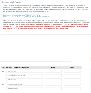 Current Attempt in Progress
Daniel Cullumber is the sole shareholder of Cullumber Inc., which is currently under bankruptcy court protection. As a debtor in
possession, he has negotiated a revised loan agreement with United Bank. Cullumber Inc's $744,000, 10-year, 11% note issued at par
was refinanced with a $744,000, 10-year, 6% note. Assume the market rate of interest is 11% at the refinancing date. Both Cullumber
and United Bank prepare financial statements in accordance with IFRS 9.
Click here to view the factor table PRESENT VALUE OF 1.
Click here to view the factor table PRESENT VALUE OF AN ANNUITY OF 1.
(b) Prepare the journal entries to record this refinancing (1) on the books of Cullumber and (2) on the books of United Bank. Assume
for simplicity that United Bank had not previously recognized any impairment, although under the expected loss method it is likely that
it would have recognized some loss. (Round present value factor calculations to 5 decimal places, e.g. 1.25124 and final answer to O decimal
places e.g. 58,971. Credit account titles are automatically indented when the amount is entered. Do not indent manually. If no entry is required,
select "No Entry" for the account titles and enter O for the amounts. List all debit entries before credit entries.)
No. Account Titles and Explanation
(1)
(2)
Notes Payable
Gain on Restructuring of Debt
Notes Payable
Modification Gain or Loss
Notes Receivable
Debit
Credit