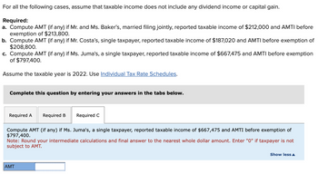 For all the following cases, assume that taxable income does not include any dividend income or capital gain.
Required:
a. Compute AMT (if any) if Mr. and Ms. Baker's, married filing jointly, reported taxable income of $212,000 and AMTI before
exemption of $213,800.
b. Compute AMT (if any) if Mr. Costa's, single taxpayer, reported taxable income of $187,020 and AMTI before exemption of
$208,800.
c. Compute AMT (if any) if Ms. Juma's, a single taxpayer, reported taxable income of $667,475 and AMTI before exemption
of $797,400.
Assume the taxable year is 2022. Use Individual Tax Rate Schedules.
Complete this question by entering your answers in the tabs below.
Required A Required B Required C
Compute AMT (if any) if Ms. Juma's, a single taxpayer, reported taxable income of $667,475 and AMTI before exemption of
$797,400.
Note: Round your intermediate calculations and final answer to the nearest whole dollar amount. Enter "0" if taxpayer is not
subject to AMT.
AMT
Show less A