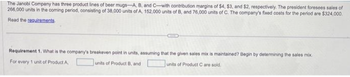 The Janobi Company has three product lines of beer mugs-A, B, and C-with contribution margins of $4, $3, and $2, respectively. The president foresees sales of
266,000 units in the coming period, consisting of 38,000 units of A, 152,000 units of B, and 76,000 units of C. The company's fixed costs for the period are $324,000.
Read the requirements
CELLE
Requirement 1. What is the company's breakeven point in units, assuming that the given sales mix is maintained? Begin by determining the sales mix.
units of Product B, and
units of Product Care sold.
For every 1 unit of Product A