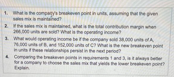 1.
What is the company's breakeven point in units, assuming that the given
sales mix is maintained?
2.
If the sales mix is maintained, what is the total contribution margin when
266,000 units are sold? What is the operating income?
3.
What would operating income be if the company sold 38,000 units of A,
76,000 units of B, and 152,000 units of C? What is the new breakeven point
in units if these relationships persist in the next period?
4. Comparing the breakeven points in requirements 1 and 3, is it always better
for a company to choose the sales mix that yields the lower breakeven point?
Explain.