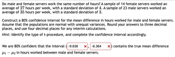 Do male and female servers work the same number of hours? A sample of 14 female servers worked an
average of 27 hours per week, with a standard deviation of 4. A sample of 23 male servers worked an
average of 35 hours per week, with a standard deviation of 3.
Construct a 80% confidence interval for the mean difference in hours worked for male and female servers.
Assume that the populations are normal with unequal variances. Round your answers to three decimal
places, and use four decimal places for any interim calculations.
Hint: Identify the type of t-procedure, and complete the confidence interval accordingly.
We are 80% confident that the interval (-9.636 X -6.364 x) contains the true mean difference
μ₁ −μ₂ in hours worked between male and female servers.