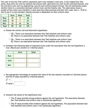 The color of the Star Trek uniform represents each crew-member's work area. In the original Star Trek
series, blue shirts are worn by medical and science staff, gold shirts are worn by the command division, and
the red shirts were worn by engineering, security and communications division. We will statistically assess
whether there is a connection between uniform color and the fatality rate. The table below shows a
sample of how many crew-members in each area have died onscreen and their shirt color. Use a = 0.05 to
test to see if a crew-member's fatality onscreen is dependent on their uniform color.
Blue
Gold
Red
Total
Alive
39
18
32
89
a. Choose the correct null and alternative hypotheses.
O Ho: There is an association between Star Trek fatalities and uniform color.
Ha There is no association between Star Trek fatalities and uniform color.
O Ho: There is no association between Star Trek fatalities and uniform color.
Ha There is an association between Star Trek fatalities and uniform color.
Blue
b. Complete the following table of expected counts under the assumption that the null hypothesis is
true. (Round your answers to 1 decimal place).
Gold
Dead
9
7
24
40
Red
=
Total
48
25
56
129
P-value =
Alive
c. Use appropriate technology to compute the value of the test statistic (rounded to 2 decimal places)
and the P-value (rounded to 3 decimal places).
Dead
d. Interpret the results of the significance test.
O The P-value provides strong evidence against the null hypothesis. The association between
Star Trek fatalities and uniform color is statistically significant.
O The P-value provides little evidence against the null hypothesis. The association between Star
Trek fatalities and uniform color is not statistically significant.