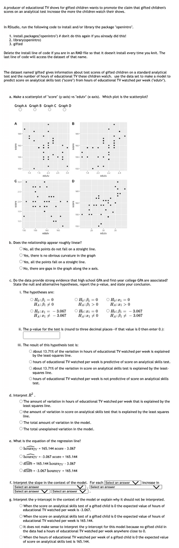 A producer of educational TV shows for gifted children wants to promote the claim that gifted children's
scores on an analytical test increase the more the children watch their shows.
In RStudio, run the following code to install and/or library the package "openintro".
1. install.packages("openintro") # don't do this again if you already did this!
2. library(openintro)
3. gifted
Delete the install line of code if you are in an RMD file so that it doesn't install every time you knit. The
last line of code will access the dataset of that name.
The dataset named 'gifted' gives information about test scores of gifted children on a standard analytical
test and the number of hours of educational TV these children watch. use the data set to make a model to
predict score on analytical skills test ("score") from hours of educational TV watched per week ("edutv").
a. Make a scatterplot of "score" (y-axis) vs "edutv" (x-axis). Which plot is the scatterplot?
Graph A Graph B Graph C Graph D
C
A
165-
160-
155-
150-
C 3.0
25-
22.0-
1.5-
10-
150
1.0
156
1.5
edutv
160
edutv
165
3.0
D
165-
160-
O Ho: ₁3.067
HA: 3.067
156-
150-
165-
160-
155-
150-
b. Does the relationship appear roughly linear?
O No, all the points do not fall on a straight line.
OYes, there is no obvious curvature in the graph
O Yes, all the points fall on a straight line.
O No, there are gaps in the graph along the x-axis.
○ Ho: B₁ = 0
HA:B10
c. Do the data provide strong evidence that high school GPA and first-year college GPA are associated?
State the null and alternative hypotheses, report the p-value, and state your conclusion.
i. The hypotheses are:
Ho: B₁0
HA:B10
Ho: a = 0
HA: 0
:
edutv
edutv
Ho: 1 = 0
HA: >0
ii. The p-value for the test is (round to three decimal places--if that value is 0 then enter 0.):
Ho: B₁- 3.067
HA:B 3.067
iii. The result of this hypothesis test is:
O About 13.71% of the variation in hours of educational TV watched per week is explained
by the least-squares line.
O The total amount of variation in the model.
The total unexplained variation in the model.
O hours of educational TV watched per week is predictive of score on analytical skills test.
O About 13.71% of the variation in score on analytical skills test is explained by the least-
squares line.
e. What is the equation of the regression line?
O hoursty - 165.144 score - 3.067
O hoursry -3.067 score 165.144
O score - 165.144 hoursty - 3.067
O score = -3.067 hoursTV + 165.144
O hours of educational TV watched per week is not predictive of score on analytical skills
test.
d. Interpret R²
O The amount of variation in hours of educational TV watched per week that is explained by the
least squares line.
O the amount of variation in score on analytical skills test that is explained by the least squares
line.
f. Interpret the slope in the context of the model. For each Select an answer V increase in
Select an answer
V. Select an answer
V
Select an answer
Select an answer V.
g. Interpret the y-intercept in the context of the model or explain why it should not be interpreted.
O When the score on analytical skills test of a gifted child is 0 the expected value of hours of
educational TV watched per week is -3.067.
O When the score on analytical skills test of a gifted child is 0 the expected value of hours of
educational TV watched per week is 165.144.
O It does not make sense to interpret the y-intercept for this model because no gifted child in
the data had a hours of educational TV watched per week anywhere close to 0.
O When the hours of educational TV watched per week of a gifted child is 0 the expected value
of score on analytical skills test is 165.144.