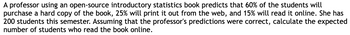 A professor using an open-source introductory statistics book predicts that 60% of the students will
purchase a hard copy of the book, 25% will print it out from the web, and 15% will read it online. She has
200 students this semester. Assuming that the professor's predictions were correct, calculate the expected
number of students who read the book online.