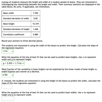 A group of students measure the length and width of a random sample of beans. They are interested in
investigating the relationship between the length and width. Their summary statistics are displayed in the
table below. All units, if applicable, are millimeters.
Mean width
Standard deviation of width
Mean height
Standard deviation of height
Correlation coefficient
7.594
0.85
15.319
1.646
0.885
Round your answers to three decimal places.
The students are interested in using the width of the beans to predict the height. Calculate the slope of
the regression equation.
1.714
Write the equation of the line of best fit that can be used to predict bean heights. Use x to represent
width and y to represent height.
y = 2.303 +1.714x ✓
What fraction of the variability in bean heights can be explained by the linear model of bean height vs.
width? Express your answer as a decimal.
0.783
If, instead, the students are interested in using the height of the beans to predict the width, calculate the
slope of this new regression equation.
Write the equation of the line of best fit that can be used to predict bean widths. Use x to represent
height and y to represent width.