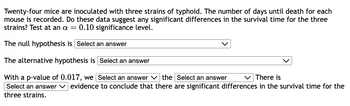 Twenty-four mice are inoculated with three strains of typhoid. The number of days until death for each
mouse is recorded. Do these data suggest any significant differences in the survival time for the three
strains? Test at an a = 0.10 significance level.
The null hypothesis is Select an answer
The alternative hypothesis is Select an answer
With a p-value of 0.017, we Select an answer
the Select an answer
There is
Select an answer evidence to conclude that there are significant differences in the survival time for the
three strains.