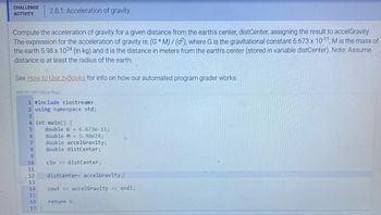 CHALLENGE 2.8.1: Acceleration of gravity.
ACTIVITY
Compute the acceleration of gravity for a given distance from the earth's center, distCenter, assigning the result to accelGravity.
The expression for the acceleration of gravity is: (G *M)/ (d2), where G is the gravitational constant 6.673 x 10-11, M is the mass of
the earth 5.98 x 1024 (in kg) and d is the distance in meters from the earth's center (stored in variable distCenter). Note: Assume
distance is at least the radius of the earth.
@
See How to Use zyBooks for info on how our automated program grader works.
468126.2601242.qx3zqy7
1 #include <iostream>
2 using namespace std;
3
4 int main() {
5
6
7
8
9
10
11
12
13
14
15
16.
17 }
double G = 6.673e-11;
double M = 5.98e24;
double accelGravity;
double distCenter;
cin >> distCenter;
distCenter accelGravity;
cout << accelGravity << endl;
return 0;