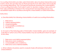 Accounting information provides useful information about business transactions and
events. Those who provide and use financial reports must often select and evaluate
accounting alternatives. The Conceptual Framework examines the characteristics
of accounting information that make it useful for decision-making. It also points out
that various limitations inherent in the measurement and reporting process may
necessitate trade-offs or sacrifices among the characteristics of useful information.
Instructions
a. Describe briefly the following characteristics of useful accounting information.
1. Relevance.
2. Faithful representation.
3. Understandability.
4. Comparability (consistency).
5. Neutrality. b.
b. For each of the following pairs of information characteristics, give an example of
a situation in which one of the characteristics may be sacrificed in return for a gain
in the other.
1. Relevance and faithful representation.
2. Relevance and consistency.
3. Comparability and consistency.
4. Relevance and understandability.
c. What criterion should be used to evaluate trade-offs between information
characteristics?
