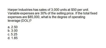 Harper Industries has sales of 3,000 units at $50 per unit.
Variable expenses are 30% of the selling price. If the total fixed
expenses are $85,000, what is the degree of operating
leverage (DOL)?
a. 2.50
b. 3.00
C. 5.25
d. 1.85