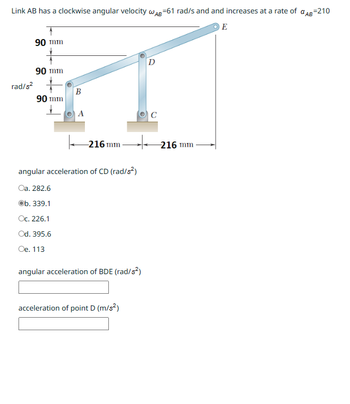 Link AB has a clockwise angular velocity WAB-61 rad/s and and increases at a rate of AB=210
E
90 mm
90 mm
rad/s²
90 mm
B
A
-216 mm
angular acceleration of CD (rad/s²)
Oa. 282.6
Ob. 339.1
Oc. 226.1
Od. 395.6
Oe. 113
angular acceleration of BDE (rad/s²)
acceleration of point D (m/s²)
D
C
-216 mm