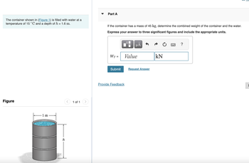 The container shown in (Figure 1) is filled with water at a
temperature of 15 °C and a depth of h = 1.6 m.
Figure
1 m
h
<
1 of 1
Part A
If the container has a mass of 45 kg, determine the combined weight of the container and the water.
Express your answer to three significant figures and include the appropriate units.
WT- =
Submit
O
μᾶ
Value
Provide Feedback
Request Answer
O
kN
?
1