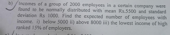 b)
Incomes of a group of 2000 employees in a certain company were
found to be normally distributed with mean Rs.5500 and standard
deviation Rs 1000. Find the expected number of employees with
income. i) below 5000 ii) above 8000 iii) the lowest income of high
ranked 15% of employers.