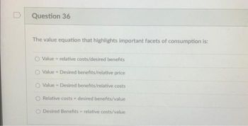 D
Question 36
The value equation that highlights important facets of consumption is:
Value relative costs/desired benefits
Value Desired benefits/relative price
Value Desired benefits/relative costs
Relative costs - desired benefits/value
O Desired Benefits relative costs/value