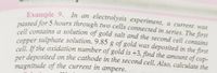 Example 9. In an electrolysis experiment, a current was
passed for 5 hours through two cells connected in series. The first
cell contains a solution of gold salt and the second cell contains
copper sulphate solution. 9.85 g of gold was deposited in the first
cell. If the oxidation number of gold is +3, find the amount of cop-
per deposited on the cathode in the second cell. Also, calculate the
magnitude of the current in ampere.