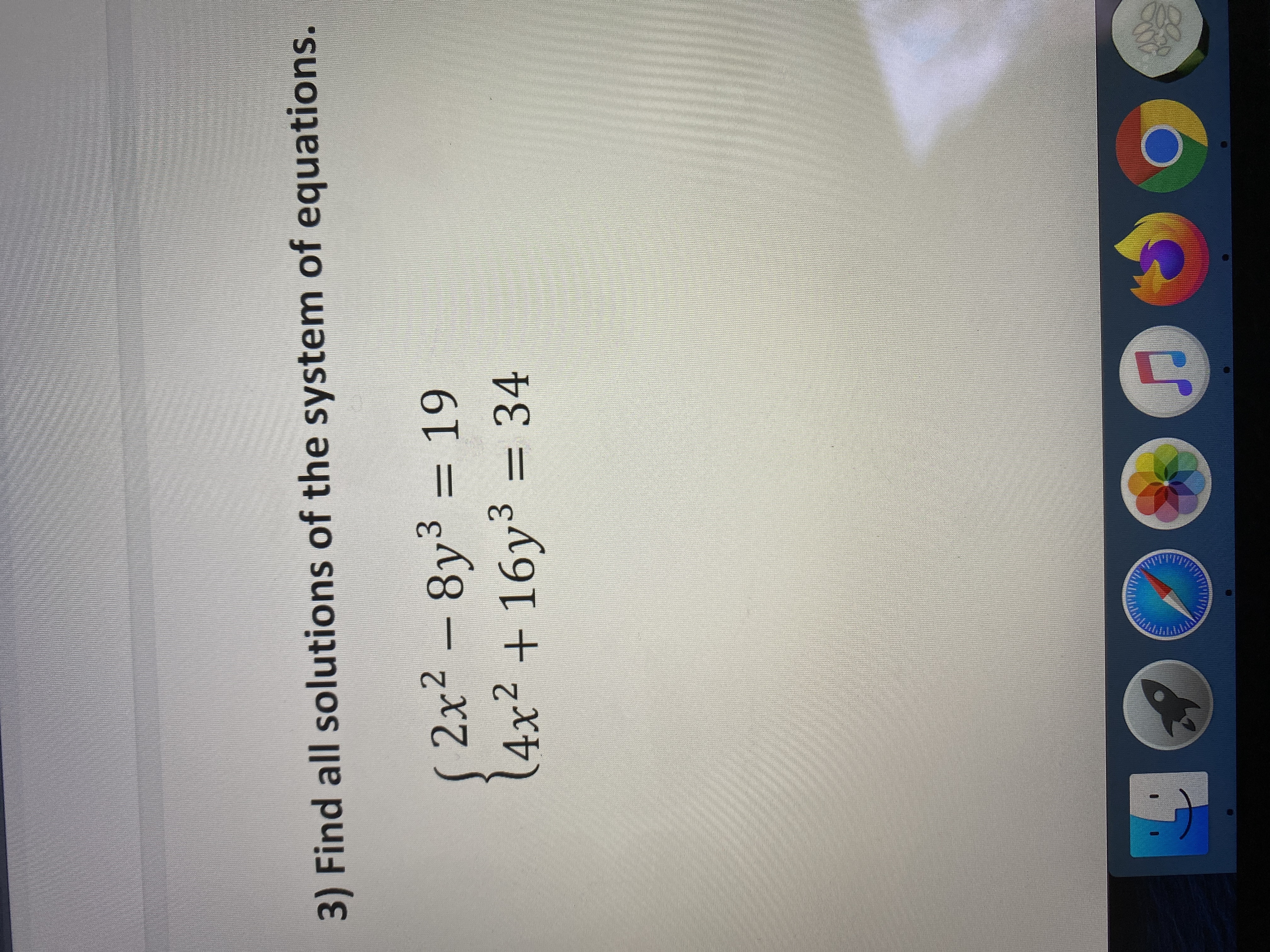 **Problem 3: Solve the System of Equations**

Find all solutions of the following system of equations:

\[
\begin{cases} 
2x^2 - 8y^3 = 19 \\
4x^2 + 16y^3 = 34
\end{cases}
\]

*Note: The problem presents a system of two equations with two unknowns, \(x\) and \(y\). Both equations contain quadratic and cubic terms, indicating it may involve advanced algebraic techniques to solve for all possible solutions.*