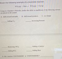 Given the following example of a reversible reaction:
PC15 (g) + Heat - PC13 (g) + Cl2 (g)
Using Le Chatelier's Principle, predict the shifts in equilibrium if the following stresses
are placed on the system.
A. shifts toward reactants
B. shift toward products
C. no change
Adding Cl2
Increasing Pressure
Removing PCI3
Adding a Catalyst
Adding PCI5
Adding Heat
Is this reaction EXOTHERMIC or ENDOTHERMIC?
