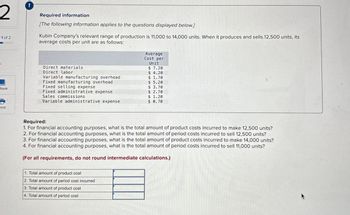 2
1 of 2
Required information
[The following information applies to the questions displayed below.]
Kubin Company's relevant range of production is 11,000 to 14,000 units. When it produces and sells 12,500 units, its
average costs per unit are as follows:
Average
Cost per
Unit
Direct materials
$ 7.20
Direct labor
$ 4.20
Variable manufacturing overhead
$ 1.70
Fixed manufacturing overhead
$ 5.20
Book
Sales commissions
Fixed selling expense
$ 3.70
Fixed administrative expense
$ 2.70
$ 1.20
Variable administrative expense
$ 0.70
rint
Required:
1. For financial accounting purposes, what is the total amount of product costs incurred to make 12,500 units?
2. For financial accounting purposes, what is the total amount of period costs incurred to sell 12,500 units?
3. For financial accounting purposes, what is the total amount of product costs incurred to make 14,000 units?
4. For financial accounting purposes, what is the total amount of period costs incurred to sell 11,000 units?
(For all requirements, do not round intermediate calculations.)
1. Total amount of product cost
2. Total amount of period cost incurred
3. Total amount of product cost
4. Total amount of period cost