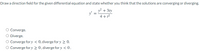 Draw a direction field for the given differential equation and state whether you think that the solutions are converging or diverging.
y² + 3ty
4 + 12
Converge.
Diverge.
O Converge for y < 0, diverge for y > 0.
O Converge for y > 0, diverge for y < 0.
