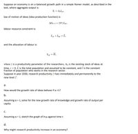 Suppose an economy is on a balanced growth path in a simple Romer model, as described in the
text, where aggregate output is:
Y, = A,Lyt,
law of motion of ideas (idea production function) is:
AA+1= ZA“, Lar ,
labour resource constraint is:
Ly +Lat = L,
and the allocation of labour is:
Lat = IL,
%3D
where z is a productivity parameter of the researchers, Ao is the existing stock of ideas at
time, t = 0, L is the total population and assumed to be constant, and i is the constant
fraction of population who works in the research sector.
Suppose in year 2030, research productivity z rises immediately and permanently to the
new level z'.
а.
How would the growth rate of ideas behave if a <1?
b.
Assuming a = 1, solve for the new growth rate of knowledge and growth rate of output per
capita.
%3D
С.
Assuming a = 1, sketch the graph of Iny; against time t.
d.
Why might research productivity increase in an economy?
