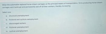 When the automobile replaced horse-drawn carriages as the principal means of transportation, firms producing horse-drawn
carriages went bankrupt and permanently laid off all their workers, thereby increasing
Select one:
a. structural unemployment
b. frictional and cyclical unemployment
c. discouraged workers
d. frictional unemployment
Oe. cyclical unemployment