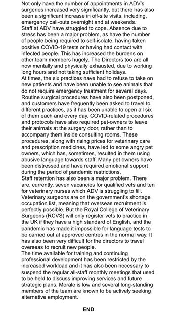 Not only have the number of appointments in ADV's
surgeries increased very significantly, but there has also
been a significant increase in off-site visits, including,
emergency call-outs overnight and at weekends.
Staff at ADV have struggled to cope. Absence due to
stress has been a major problem, as have the number
of people being required to self-isolate, having taken
positive COVID-19 tests or having had contact with
infected people. This has increased the burdens on
other team members hugely. The Directors too are all
now mentally and physically exhausted, due to working
long hours and not taking sufficient holidays.
At times, the six practices have had to refuse to take on
new patients and have been unable to see animals that
do not require emergency treatment for several days.
Routine surgical procedures have also been postponed,
and customers have frequently been asked to travel to
different practices, as it has been unable to open all six
of them each and every day. COVID-related procedures
and protocols have also required pet-owners to leave
their animals at the surgery door, rather than to
accompany them inside consulting rooms. These
procedures, along with rising prices for veterinary care
and prescription medicines, have led to some angry pet
owners, which has, sometimes, resulted in them using
abusive language towards staff. Many pet owners have
been distressed and have required emotional support
during the period of pandemic restrictions.
Staff retention has also been a major problem. There
are, currently, seven vacancies for qualified vets and ten
for veterinary nurses which ADV is struggling to fill.
Veterinary surgeons are on the government's shortage
occupation list, meaning that overseas recruitment is
perfectly possible. But the Royal College of Veterinary
Surgeons (RCVS) will only register vets to practice in
the UK if they have a high standard of English, and the
pandemic has made it impossible for language tests to
be carried out at approved centres in the normal way. It
has also been very difficult for the directors to travel
overseas to recruit new people.
The time available for training and continuing
professional development has been restricted by the
increased workload and it has also been necessary to
suspend the regular all-staff monthly meetings that used
to be held to discuss improving services and future
strategic plans. Morale is low and several long-standing
members of the team are known to be actively seeking
alternative employment.
END