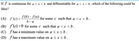 If f is continuous for
<xsb and differentiable for a < x < b , which of the following could be
false?
f (b) – f(a)
b - a
(A) f'(c) = J (0)-J (4) for some c such that a < c < b .
(B) f'C)=0 for some c such that a < c < b.
(C) ƒ has a minimum value on a < x < b .
(D) f has a maximum value on a < x < b.
