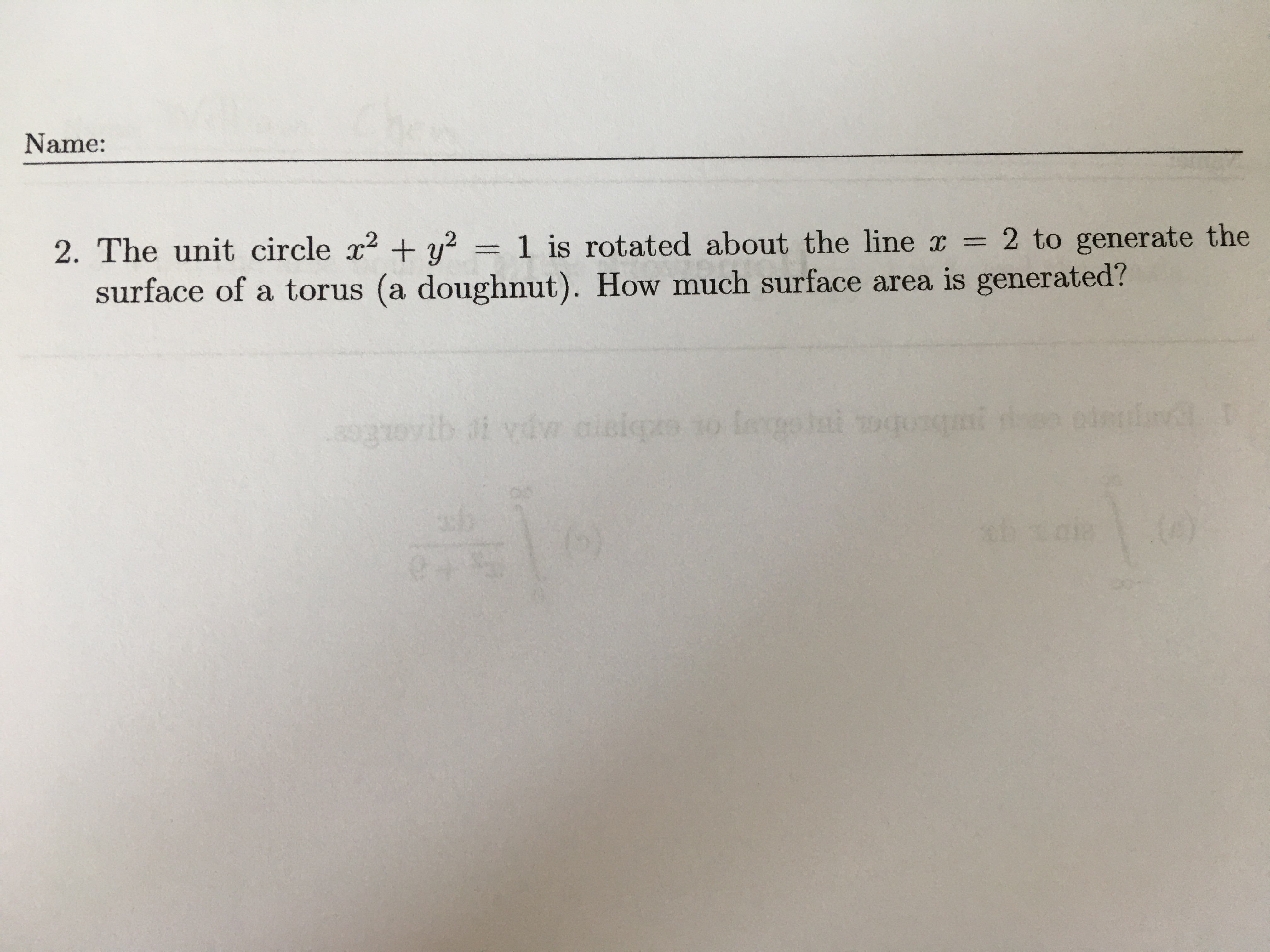 **Name:**  
______________________

**2.** The unit circle \( x^2 + y^2 = 1 \) is rotated about the line \( x = 2 \) to generate the surface of a torus (a doughnut). How much surface area is generated?