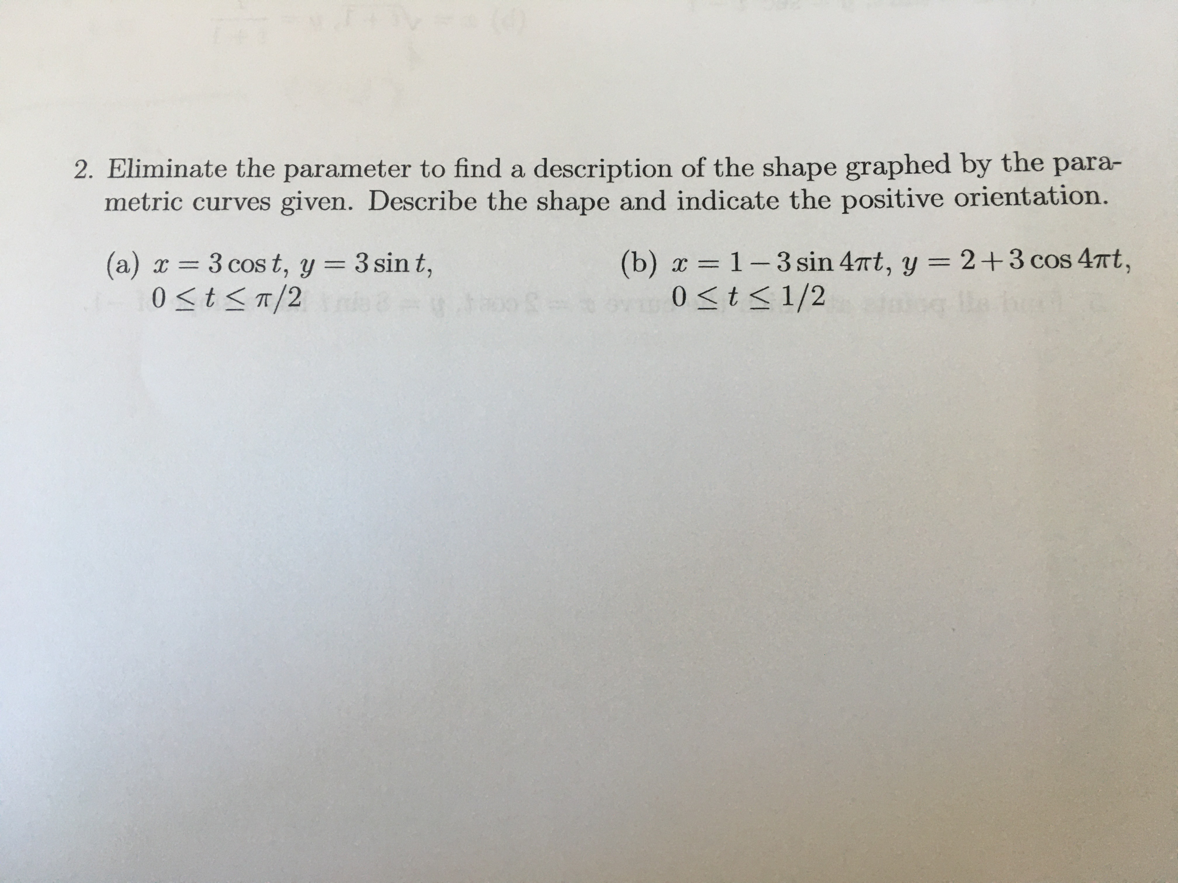 2. Eliminate the parameter to find a description of the shape graphed by the para-
metric curves given. Describe the shape and indicate the positive orientation.
(b) x = 1-3 sin 4nt, y = 2+3 cos 47Tt,
0<t<1/2
(a) x =
3 cos t, y = 3 sin t,
%3D
0 <t< T/2
