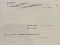104
4. A sample of phosphorus weighing 2.50 grams is burned in the presence of oxygen. Whats
the empirical formula of the phosphorus oxide compound if the product has a mass of 5.73
grams? What is the actual molecular formula or the compound if the molar mass is determined
to be 285 g/mol? SHO W ALL WORK.
Empirical Formula
Molecular Formula
What would be the correct name for this molecular formula?
