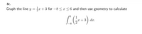 **8c.**

Graph the line \( y = \frac{1}{2}x + 3 \) for \( -8 \leq x \leq 6 \) and then use geometry to calculate 

\[
\int_{-8}^{6} \left( \frac{1}{2}x + 3 \right) \, dx.
\]