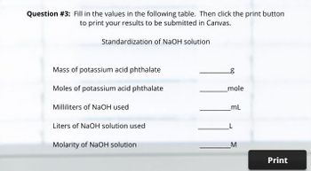 Question #3: Fill in the values in the following table. Then click the print button
to print your results to be submitted in Canvas.
Standardization of NaOH solution
Mass of potassium acid phthalate
g
Moles of potassium acid phthalate
mole
Milliliters of NaOH used
mL
Liters of NaOH solution used
Molarity of NaOH solution
M
Print